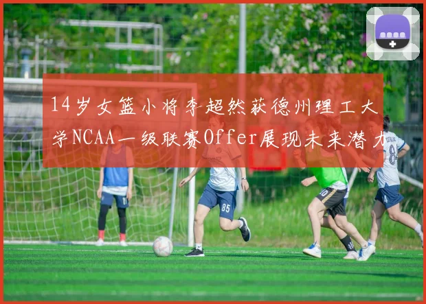 14岁女篮小将李超然获德州理工大学NCAA一级联赛Offer展现未来潜力