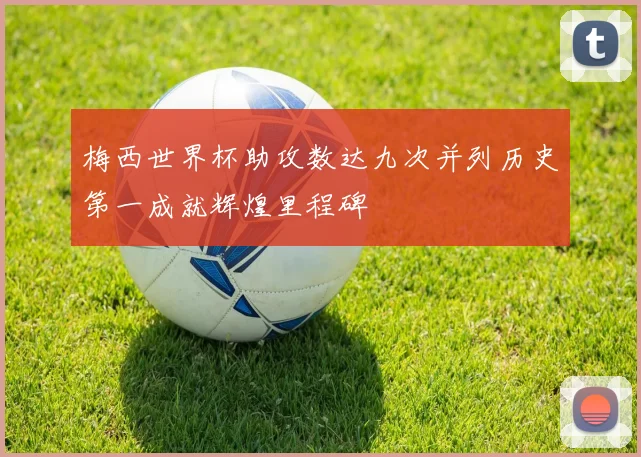梅西世界杯助攻数达九次并列历史第一成就辉煌里程碑