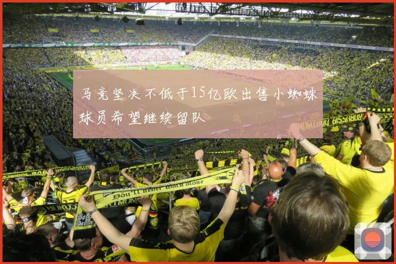 马竞坚决不低于15亿欧出售小蜘蛛球员希望继续留队