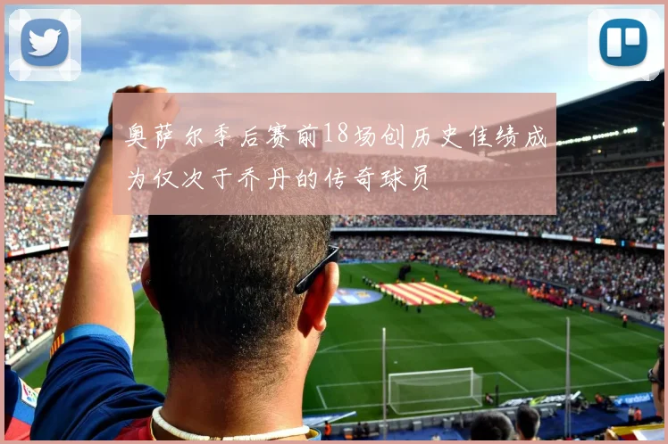 奥萨尔季后赛前18场创历史佳绩成为仅次于乔丹的传奇球员