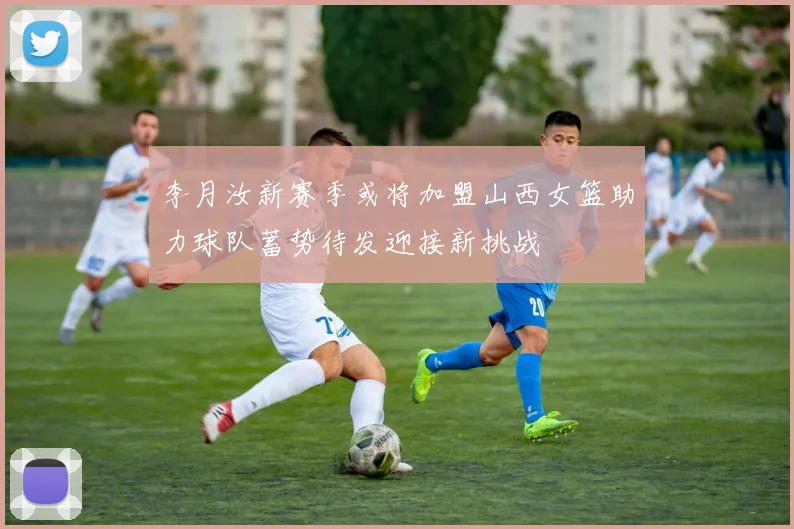李月汝新赛季或将加盟山西女篮助力球队蓄势待发迎接新挑战
