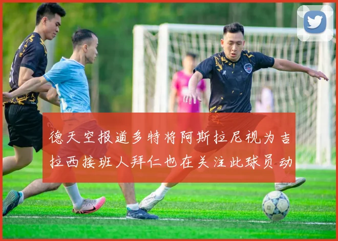 德天空报道多特将阿斯拉尼视为吉拉西接班人拜仁也在关注此球员动态