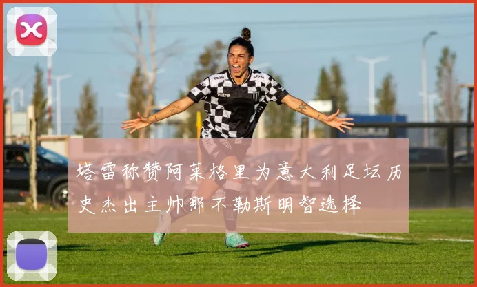 塔雷称赞阿莱格里为意大利足坛历史杰出主帅那不勒斯明智选择