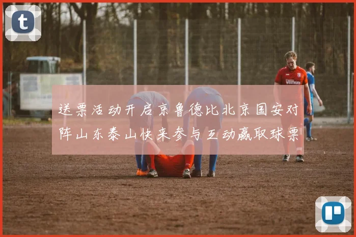 送票活动开启京鲁德比北京国安对阵山东泰山快来参与互动赢取球票