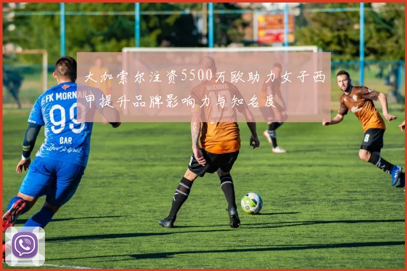大加索尔注资5500万欧助力女子西甲提升品牌影响力与知名度