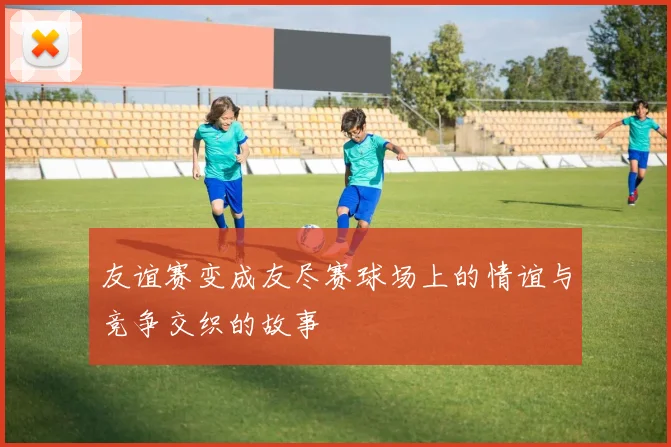 友谊赛变成友尽赛球场上的情谊与竞争交织的故事