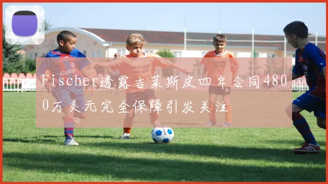 Fischer透露吉莱斯皮四年合同4800万美元完全保障引发关注