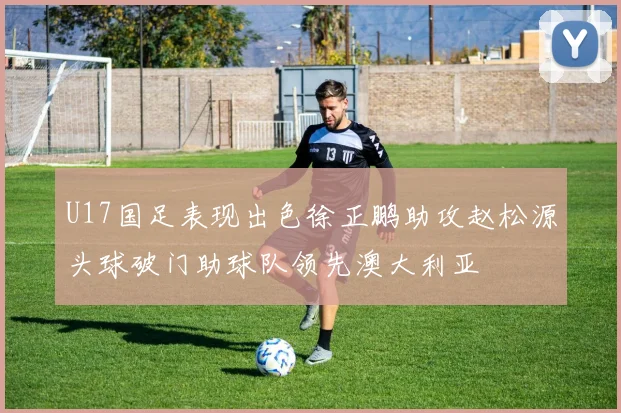 U17国足表现出色徐正鹏助攻赵松源头球破门助球队领先澳大利亚